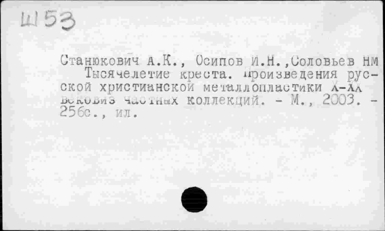 ﻿Ш 5 З
Станюкович л.К., Осипов И.Я.»Соловьев нм Тысячелетие креста, произведения русской христианской металлопластики л-Ал xjvxvOxiho -Мохнах коллекций. - М. , 2003. — 25бс., ил.